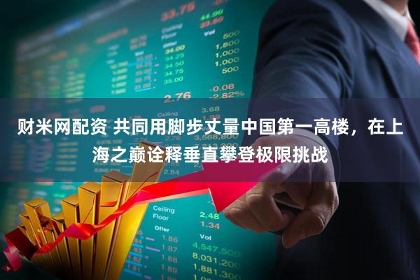 财米网配资 共同用脚步丈量中国第一高楼，在上海之巅诠释垂直攀登极限挑战