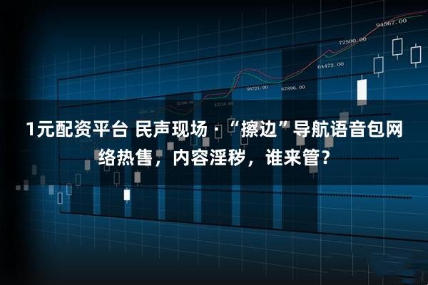 1元配资平台 民声现场 · “擦边”导航语音包网络热售，内容淫秽，谁来管？