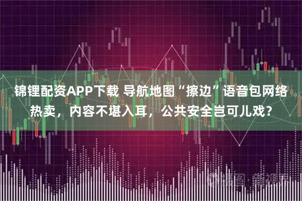 锦锂配资APP下载 导航地图“擦边”语音包网络热卖，内容不堪入耳，公共安全岂可儿戏？