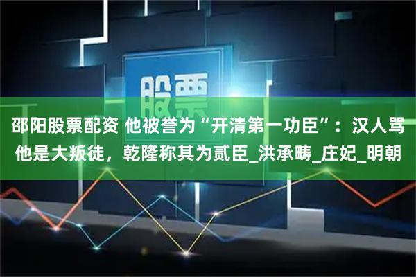 邵阳股票配资 他被誉为“开清第一功臣”：汉人骂他是大叛徒，乾隆称其为贰臣_洪承畴_庄妃_明朝