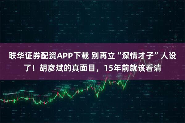 联华证券配资APP下载 别再立“深情才子”人设了！胡彦斌的真面目，15年前就该看清