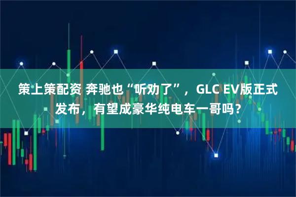 策上策配资 奔驰也“听劝了”，GLC EV版正式发布，有望成豪华纯电车一哥吗？