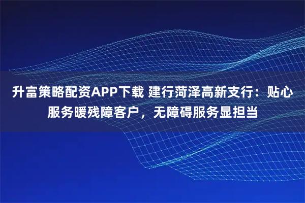 升富策略配资APP下载 建行菏泽高新支行：贴心服务暖残障客户，无障碍服务显担当