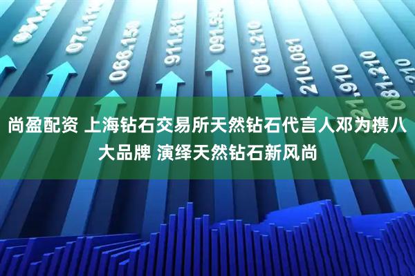 尚盈配资 上海钻石交易所天然钻石代言人邓为携八大品牌 演绎天然钻石新风尚