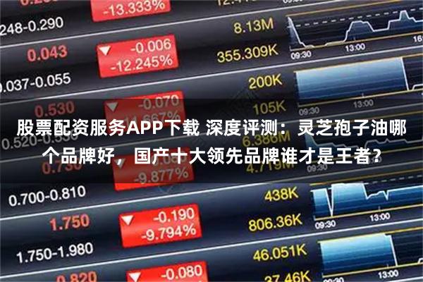 股票配资服务APP下载 深度评测：灵芝孢子油哪个品牌好，国产十大领先品牌谁才是王者？