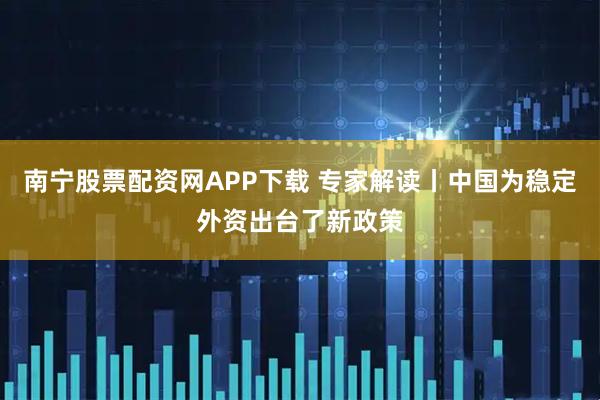 南宁股票配资网APP下载 专家解读丨中国为稳定外资出台了新政策