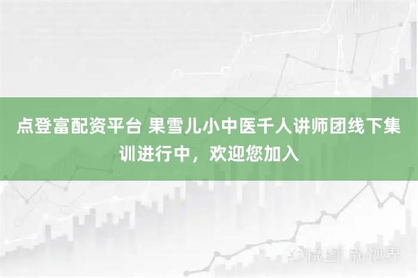 点登富配资平台 果雪儿小中医千人讲师团线下集训进行中，欢迎您加入
