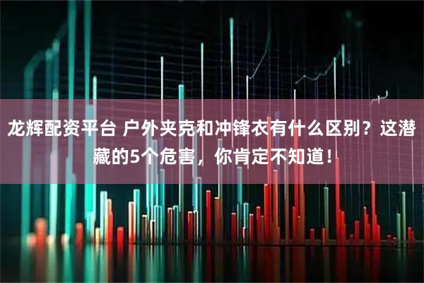 龙辉配资平台 户外夹克和冲锋衣有什么区别？这潜藏的5个危害，你肯定不知道！