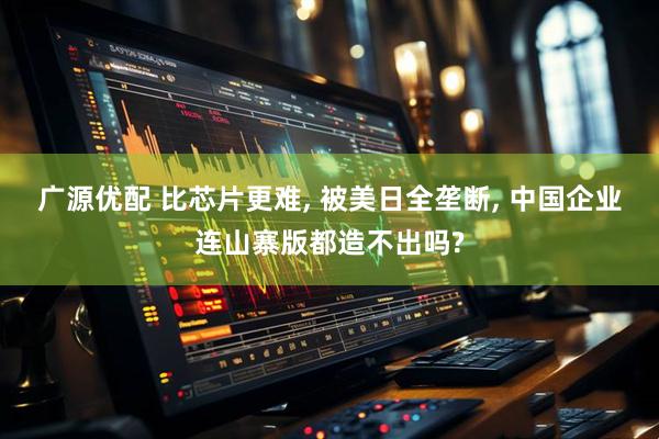 广源优配 比芯片更难, 被美日全垄断, 中国企业连山寨版都造不出吗?