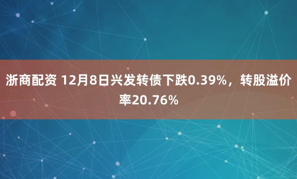 浙商配资 12月8日兴发转债下跌0.39%，转股溢价率20.76%