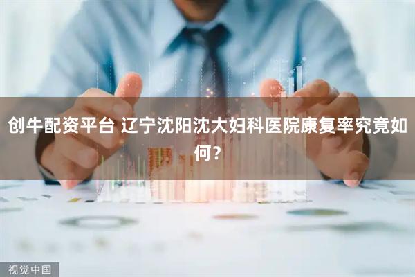 创牛配资平台 辽宁沈阳沈大妇科医院康复率究竟如何？