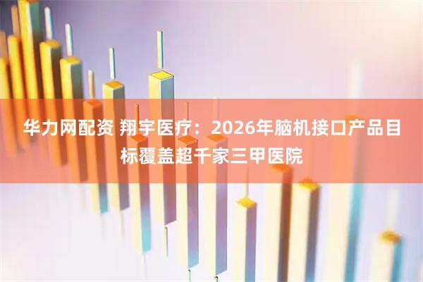 华力网配资 翔宇医疗：2026年脑机接口产品目标覆盖超千家三甲医院