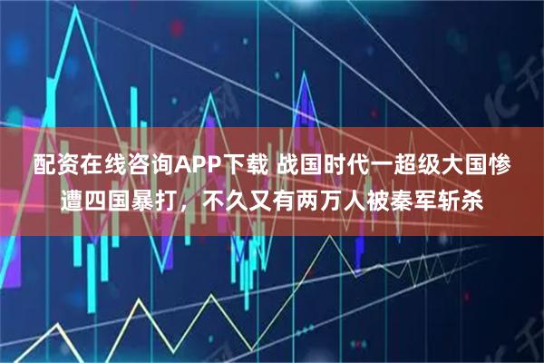 配资在线咨询APP下载 战国时代一超级大国惨遭四国暴打，不久又有两万人被秦军斩杀