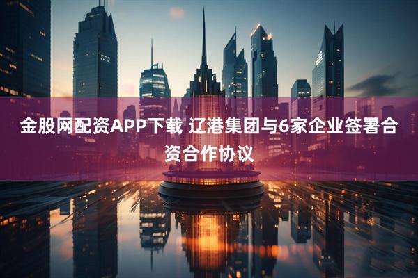 金股网配资APP下载 辽港集团与6家企业签署合资合作协议