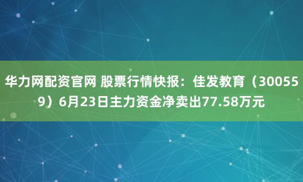 华力网配资官网 股票行情快报:佳发教育(300559)6月23日主力资金净卖出77.58万元