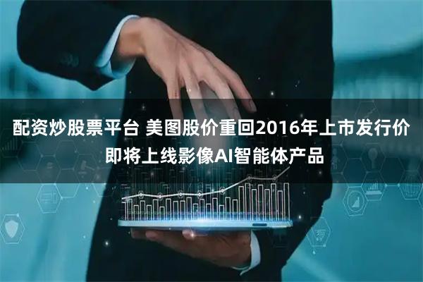 配资炒股票平台 美图股价重回2016年上市发行价 即将上线影像AI智能体产品