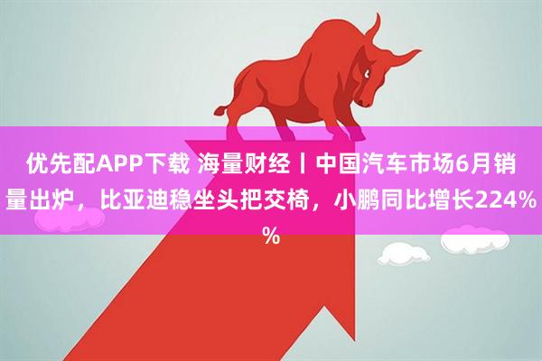 优先配APP下载 海量财经丨中国汽车市场6月销量出炉，比亚迪稳坐头把交椅，小鹏同比增长224%