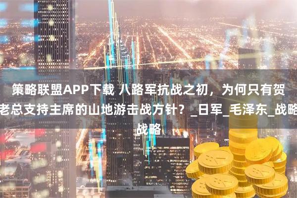 策略联盟APP下载 八路军抗战之初，为何只有贺老总支持主席的山地游击战方针？_日军_毛泽东_战略