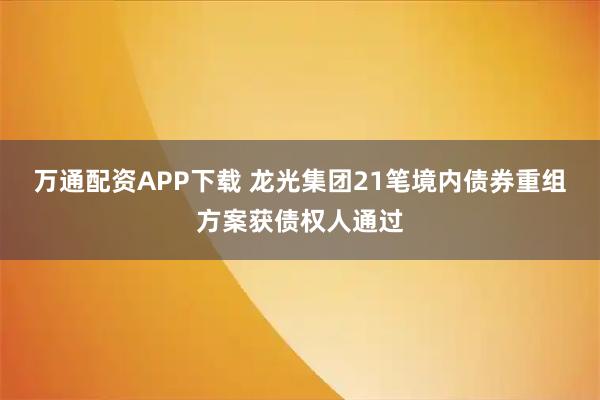 万通配资APP下载 龙光集团21笔境内债券重组方案获债权人通过