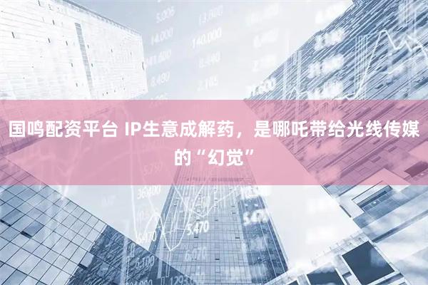 国鸣配资平台 IP生意成解药，是哪吒带给光线传媒的“幻觉”