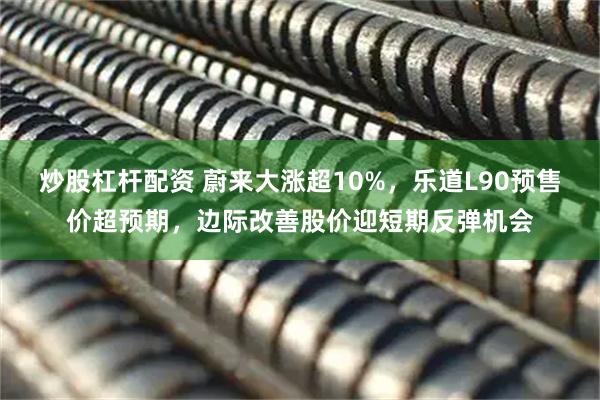 炒股杠杆配资 蔚来大涨超10%，乐道L90预售价超预期，边际改善股价迎短期反弹机会