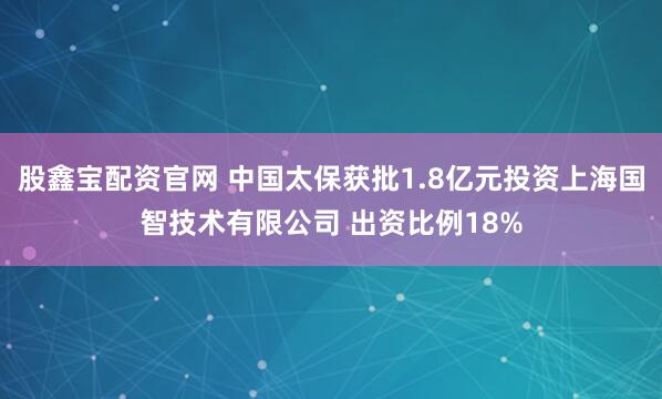 股鑫宝配资官网 中国太保获批1.8亿元投资上海国智技术有限公司 出资比例18%