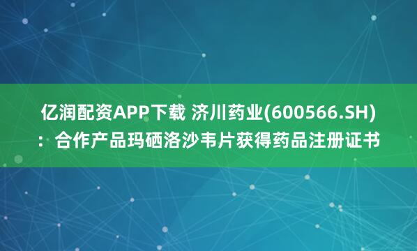 亿润配资APP下载 济川药业(600566.SH)：合作产品玛硒洛沙韦片获得药品注册证书