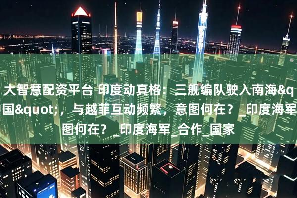 大智慧配资平台 印度动真格：三舰编队驶入南海"牵制中国"，与越菲互动频繁，意图何在？_印度海军_合作_国家