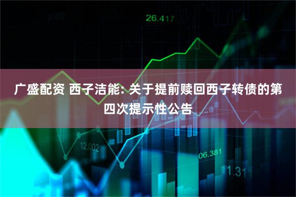 广盛配资 西子洁能: 关于提前赎回西子转债的第四次提示性公告