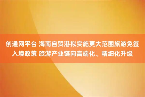 创通网平台 海南自贸港拟实施更大范围旅游免签入境政策 旅游产业链向高端化、精细化升级